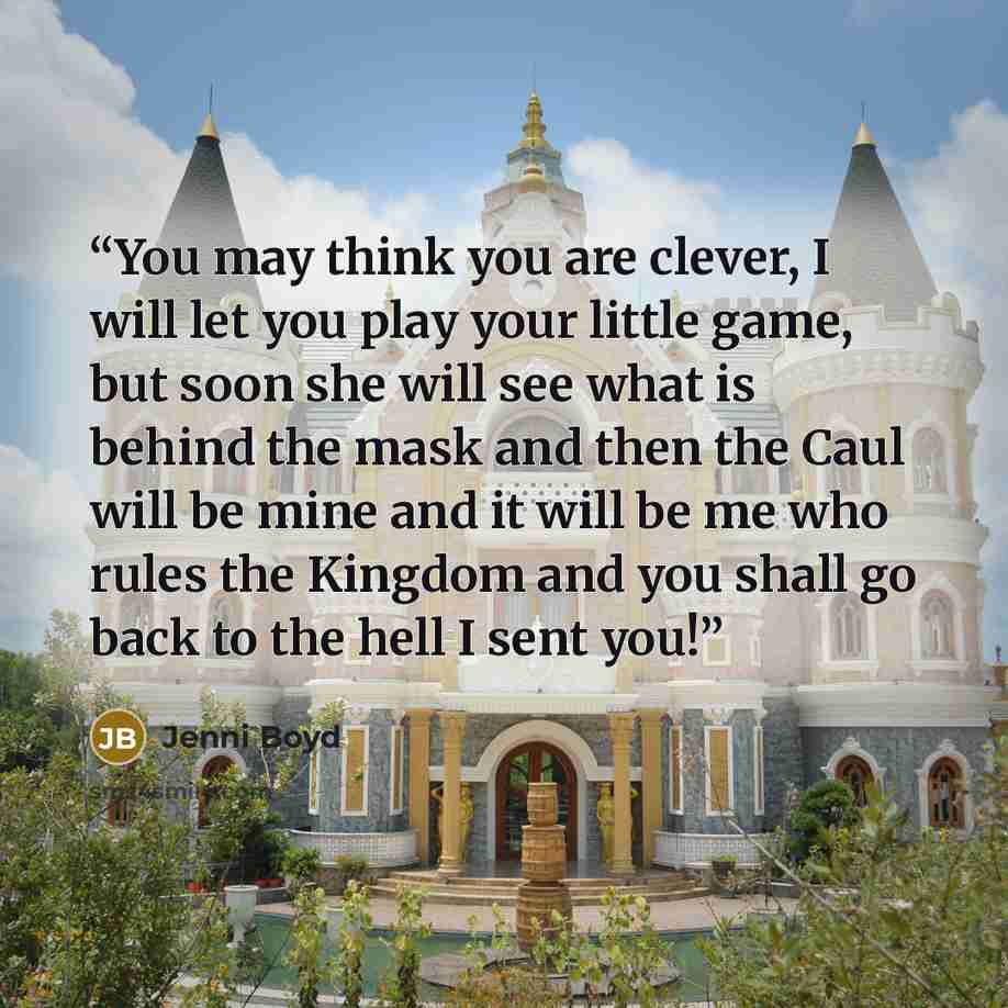 “You may think you are clever, I will let you play your little game, but soon she will see what is behind the mask and then the Caul will be mine and it will be me who rules the Kingdom and you shall go back to the hell I sent you!” quote by Jenni Boyd