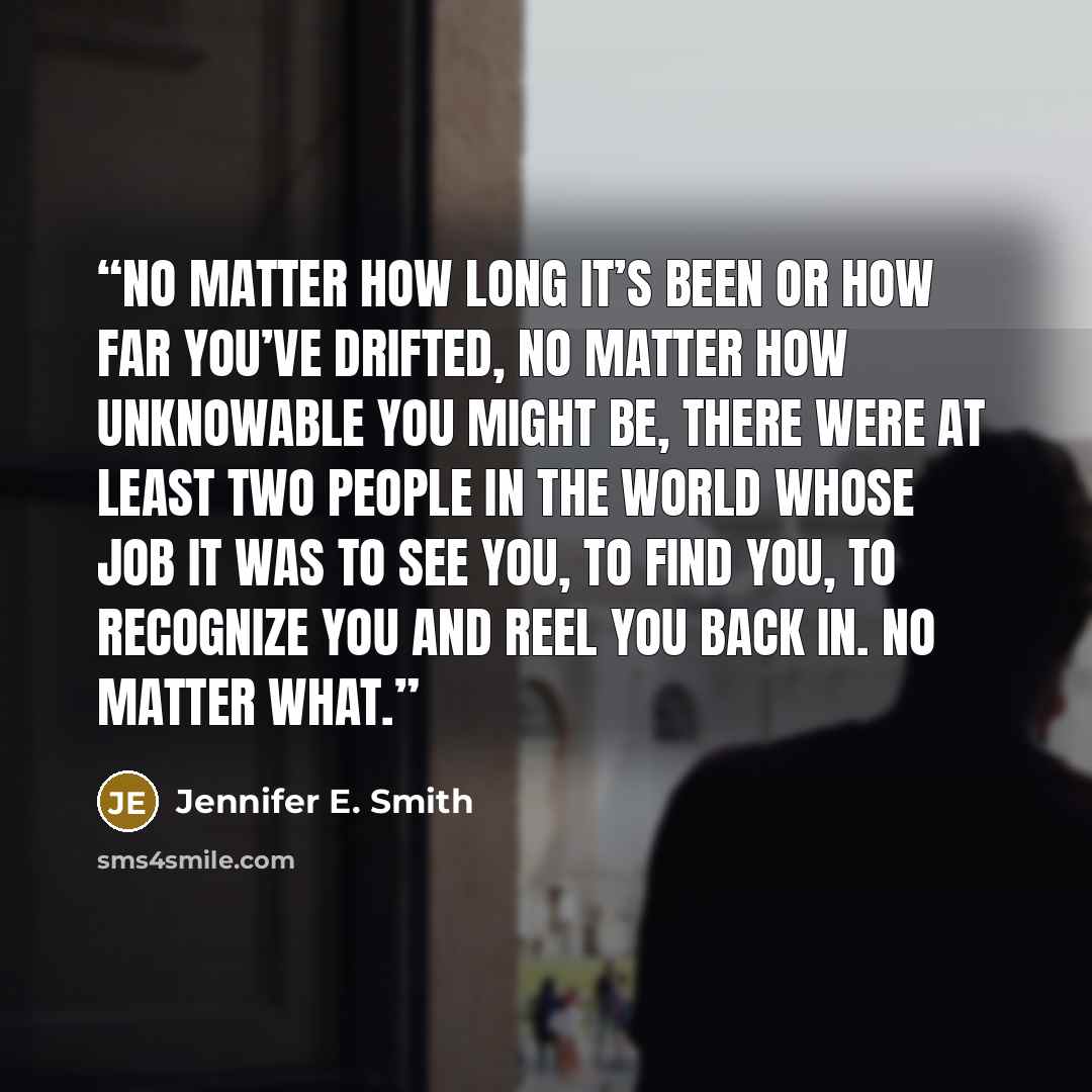 “No matter how long it’s been or how far you’ve drifted, no matter how unknowable you might be, there were at least two people in the world whose job it was to see you, to find you, to recognize you and reel you back in. No matter what.” quote by Jennifer E. Smith
