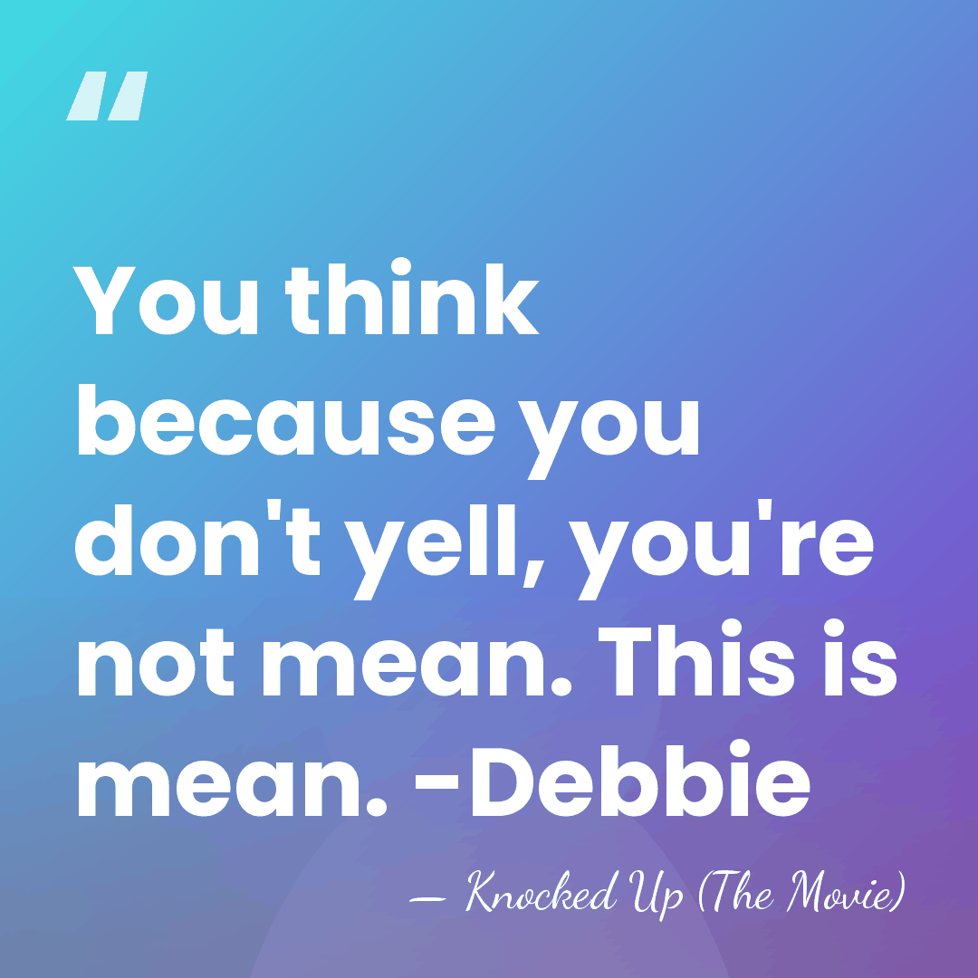 You think because you don't yell, you're not mean. This is mean.&hellip; - Knocked Up (The Movie)