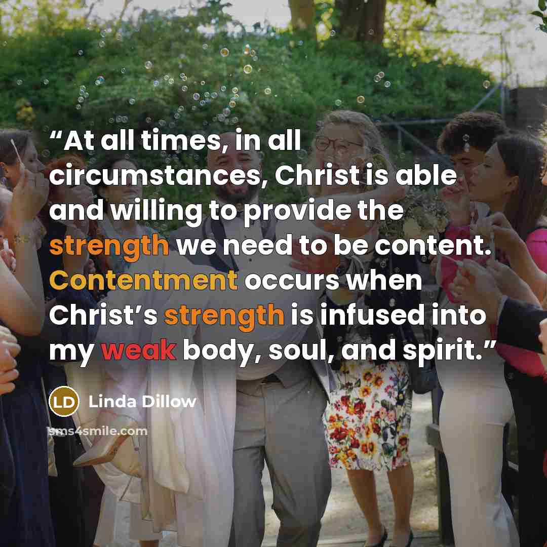 “At all times, in all circumstances, Christ is able and willing to provide the strength we need to be content. Contentment occurs when Christ’s strength is infused into my weak body, soul, and spirit.” quote by Linda Dillow