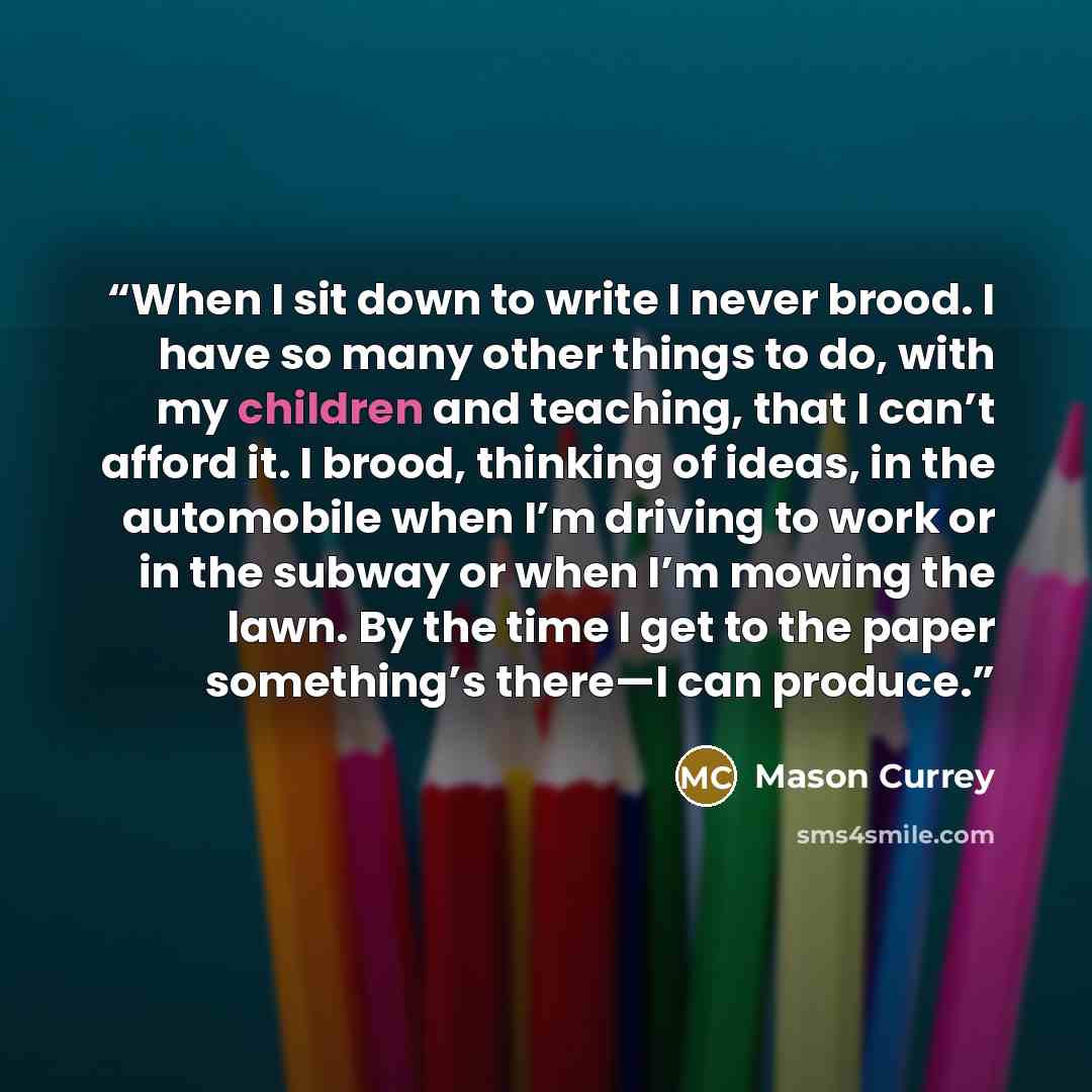 “When I sit down to write I never brood. I have so many other things to do, with my children and teaching, that I can’t afford it. I brood, thinking of ideas, in the automobile when I’m driving to work or in the subway or when I’m mowing the lawn. By the time I get to the paper something’s there—I…” quote by Mason Currey