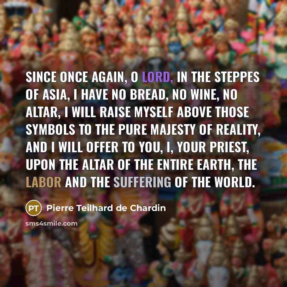 “Since once again, O Lord, in the steppes of Asia, I have no bread, no wine, no altar, I will raise myself above those symbols to the pure majesty of reality, and I will offer to you, I, your priest, upon the altar of the entire earth, the labor and the suffering of the world.” quote by Pierre Teilhard de Chardin