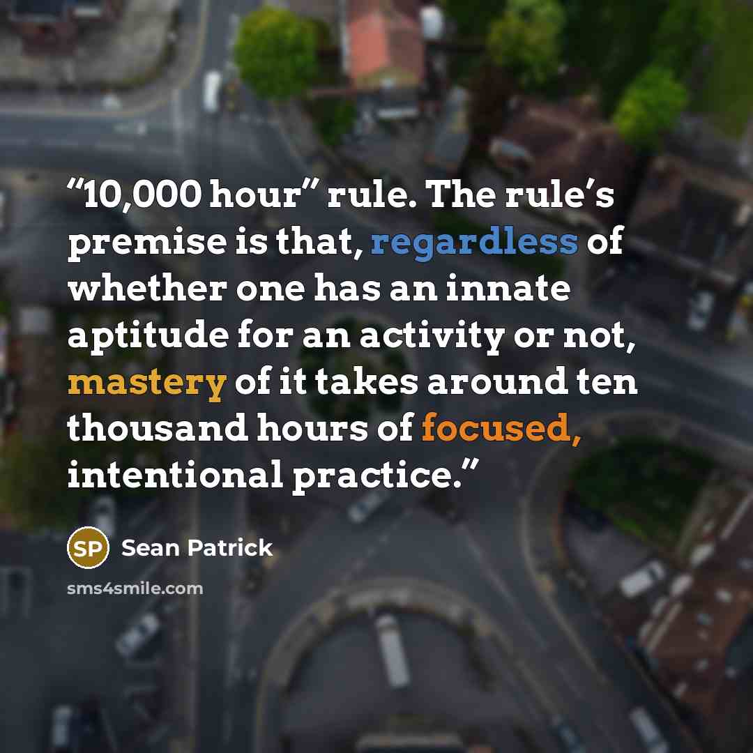 “10,000 hour” rule. The rule’s premise is that, regardless of whether one has an innate aptitude for an activity or not, mastery of it takes around ten thousand hours of focused, intentional practice.” quote by Sean Patrick