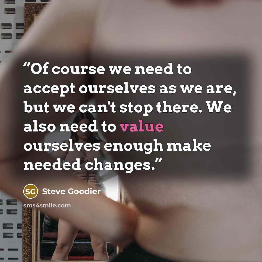“Of course we need to accept ourselves as we are, but we can't stop there. We also need to value ourselves enough make needed changes.” quote by Steve Goodier