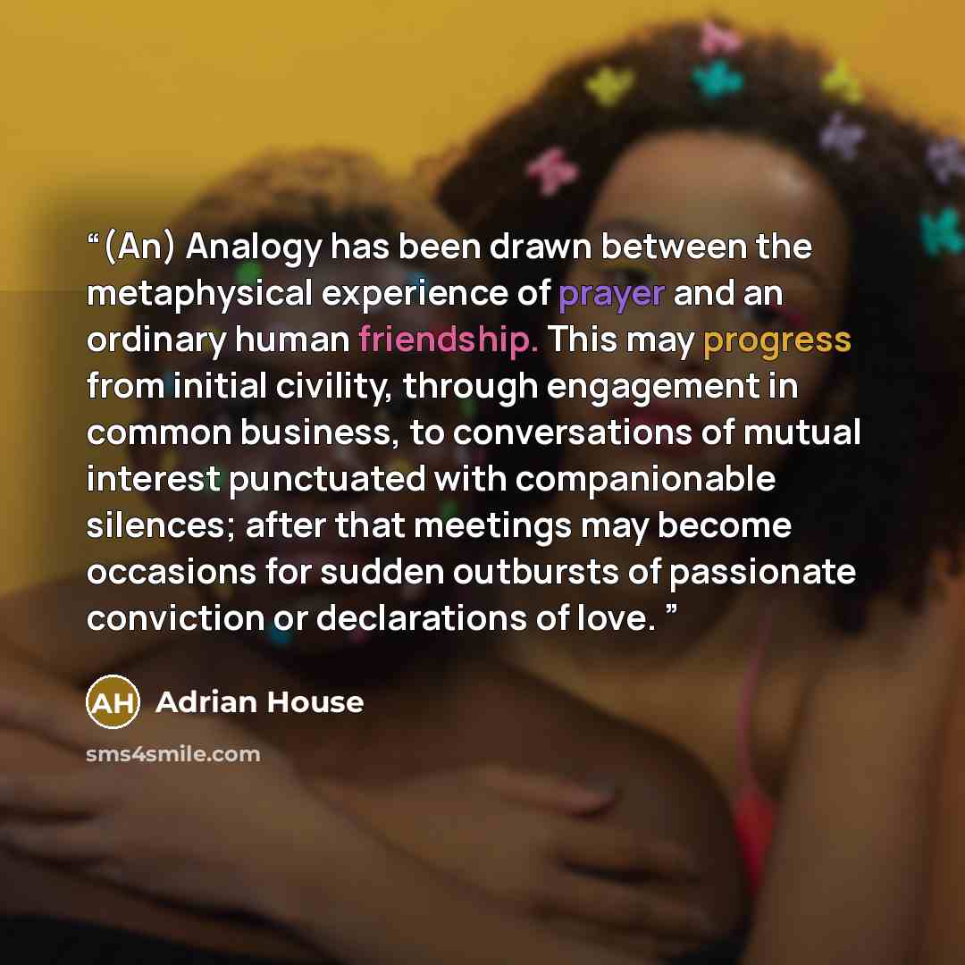 “(An) Analogy has been drawn between the metaphysical experience of prayer and an ordinary human friendship. This may progress from initial civility, through engagement in common business, to conversations of mutual interest punctuated with companionable silences; after that meetings may become…” quote by Adrian House