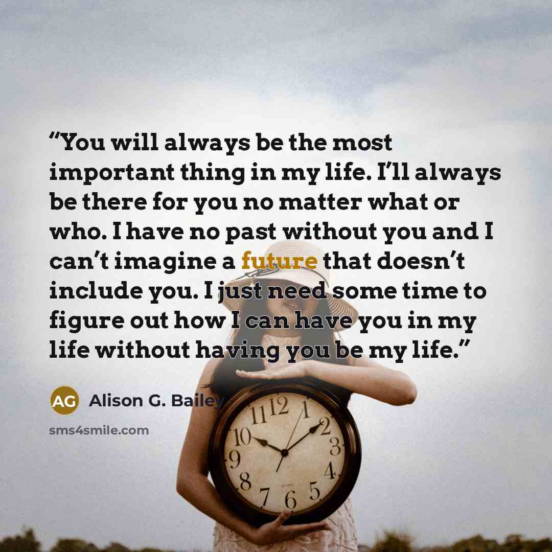 “You will always be the most important thing in my life. I’ll always be there for you no matter what or who. I have no past without you and I can’t imagine a future that doesn’t include you. I just need some time to figure out how I can have you in my life without having you be my life.” quote by Alison G. Bailey