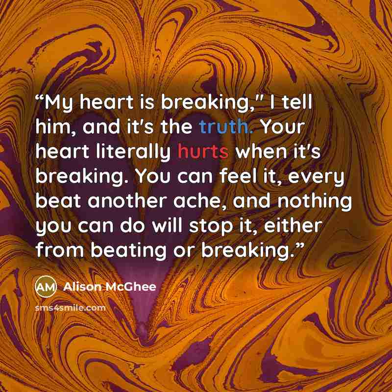 “My heart is breaking," I tell him, and it's the truth. Your heart literally hurts when it's breaking. You can feel it, every beat another ache, and nothing you can do will stop it, either from beating or breaking.” quote by Alison McGhee