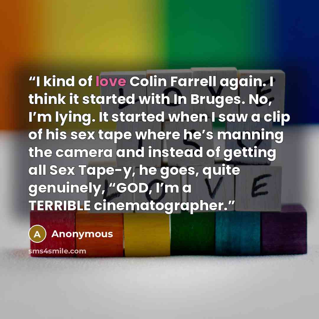“I kind of love Colin Farrell again. I think it started with In Bruges. No, I’m lying. It started when I saw a clip of his sex tape where he’s manning the camera and instead of getting all Sex Tape-y, he goes, quite genuinely, “GOD, I’m a TERRIBLE cinematographer.” quote by Anonymous