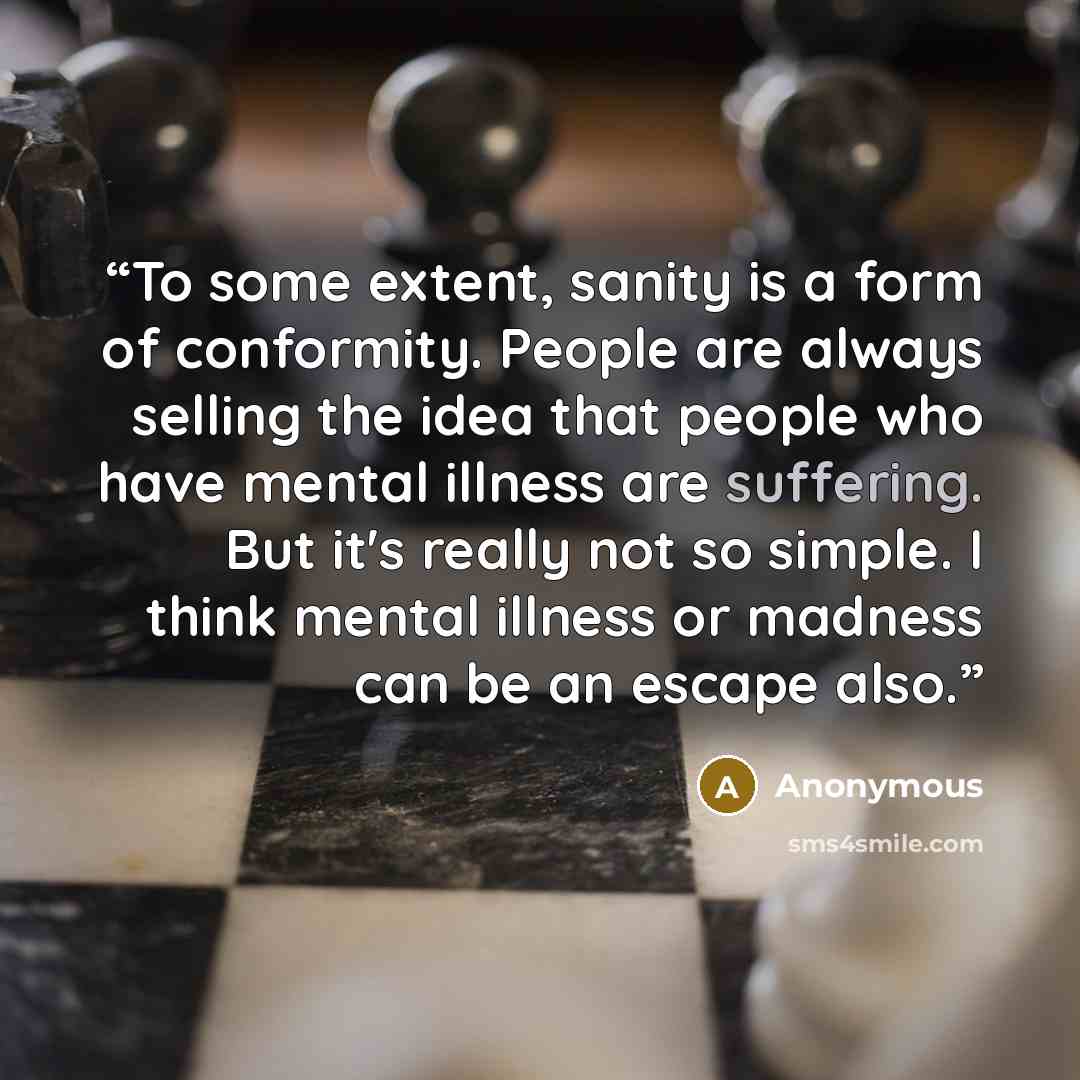 “To some extent, sanity is a form of conformity. People are always selling the idea that people who have mental illness are suffering. But it's really not so simple. I think mental illness or madness can be an escape also.” quote by Anonymous