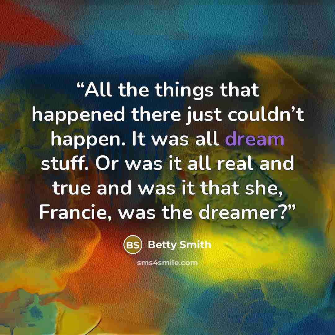 “All the things that happened there just couldn’t happen. It was all dream stuff. Or was it all real and true and was it that she, Francie, was the dreamer?” quote by Betty Smith