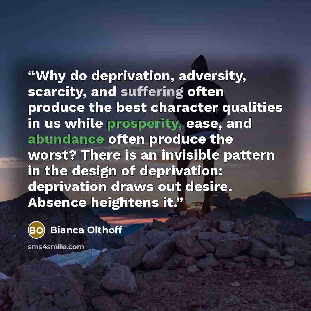 “Why do deprivation, adversity, scarcity, and suffering often produce the best character qualities in us while prosperity, ease, and abundance often produce the worst? There is an invisible pattern in the design of deprivation: deprivation draws out desire. Absence heightens it.” quote by Bianca Olthoff