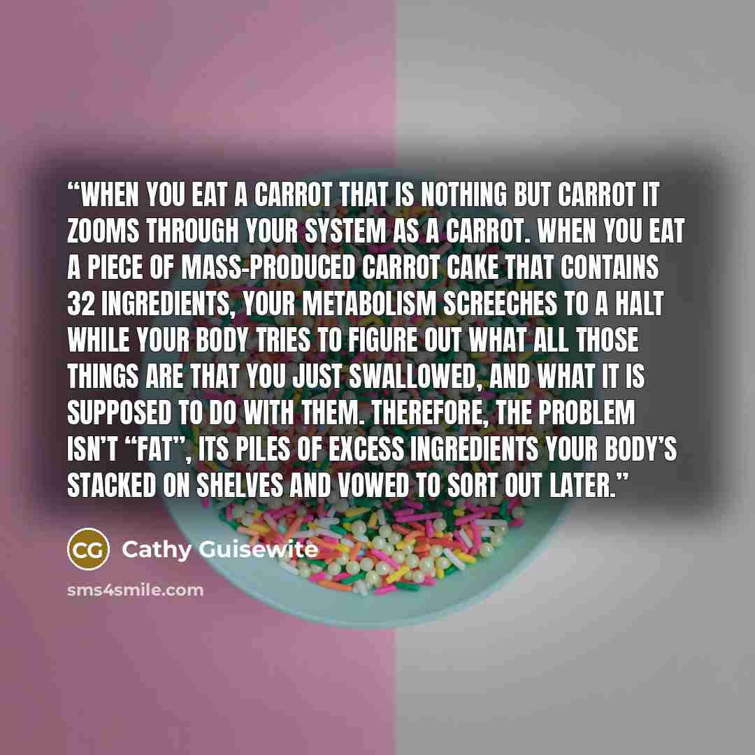 “When you eat a carrot that is nothing but carrot it zooms through your system as a carrot. When you eat a piece of mass-produced carrot cake that contains 32 ingredients, your metabolism screeches to a halt while your body tries to figure out what all those things are that you just swallowed, and…” quote by Cathy Guisewite