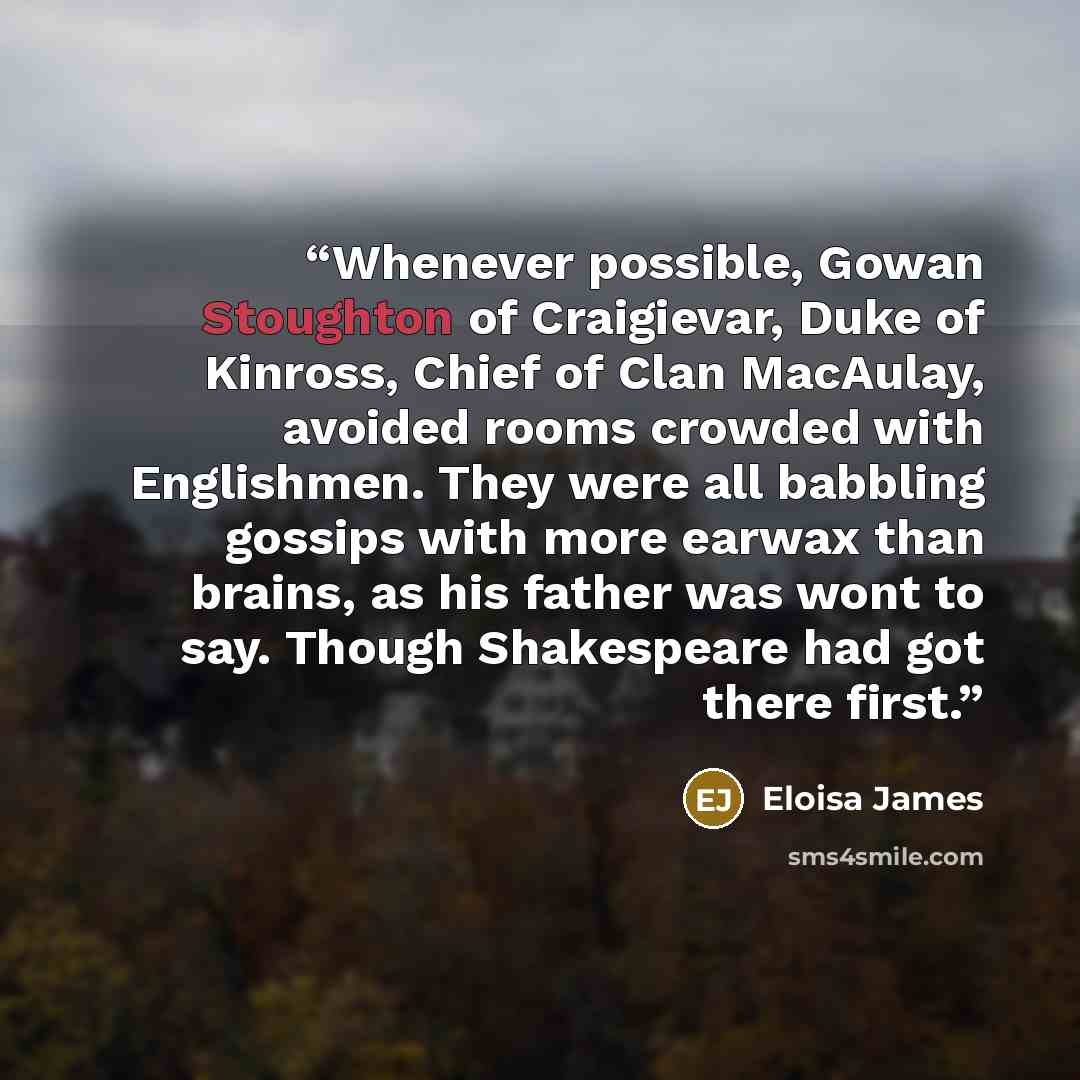 “Whenever possible, Gowan Stoughton of Craigievar, Duke of Kinross, Chief of Clan MacAulay, avoided rooms crowded with Englishmen. They were all babbling gossips with more earwax than brains, as his father was wont to say. Though Shakespeare had got there first.” quote by Eloisa James