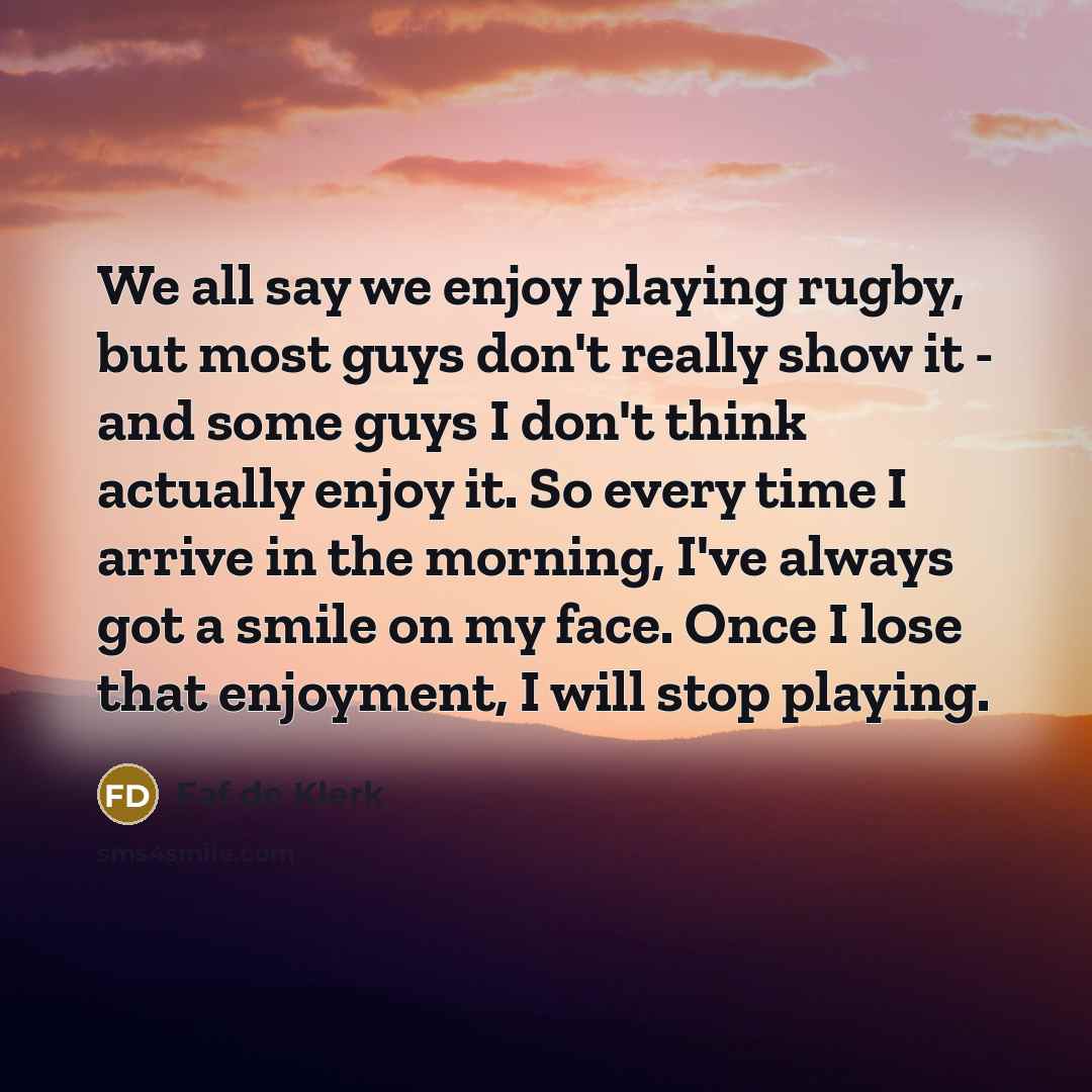 “We all say we enjoy playing rugby, but most guys don't really show it - and some guys I don't think actually enjoy it. So every time I arrive in the morning, I've always got a smile on my face. Once I lose that enjoyment, I will stop playing.” quote by Faf de Klerk