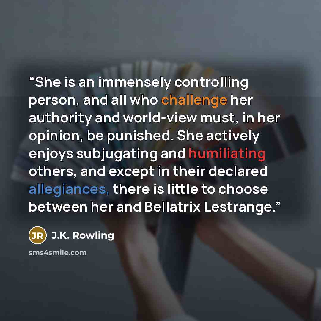 “She is an immensely controlling person, and all who challenge her authority and world-view must, in her opinion, be punished. She actively enjoys subjugating and humiliating others, and except in their declared allegiances, there is little to choose between her and Bellatrix Lestrange.” quote by J.K. Rowling