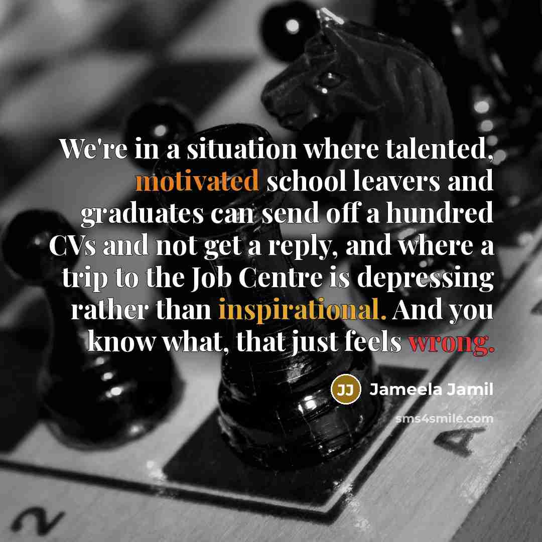 “We're in a situation where talented, motivated school leavers and graduates can send off a hundred CVs and not get a reply, and where a trip to the Job Centre is depressing rather than inspirational. And you know what, that just feels wrong.” quote by Jameela Jamil