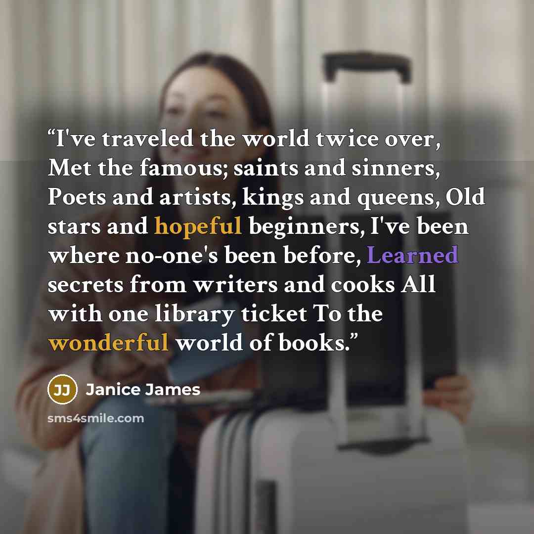 “I've traveled the world twice over, Met the famous; saints and sinners, Poets and artists, kings and queens, Old stars and hopeful beginners, I've been where no-one's been before, Learned secrets from writers and cooks All with one library ticket To the wonderful world of books.” quote by Janice James