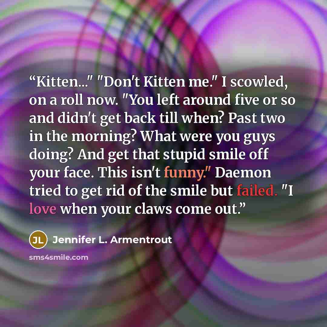 “Kitten..." "Don't Kitten me." I scowled, on a roll now. "You left around five or so and didn't get back till when? Past two in the morning? What were you guys doing? And get that stupid smile off your face. This isn't funny." Daemon tried to get rid of the smile but failed. "I love when your claws…” quote by Jennifer L. Armentrout