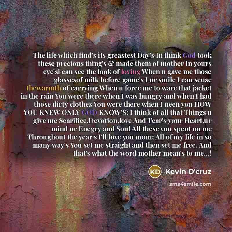 “The life which find's its greastest Day's In think God took these precious thing's & made them of mother In yours eye'si can see the look of loving When u gave me those glassesof milk before game's I ur smile I can sense thewarmth of carrying When u force me to ware that jacket in the rain You…” quote by Kevin D'cruz