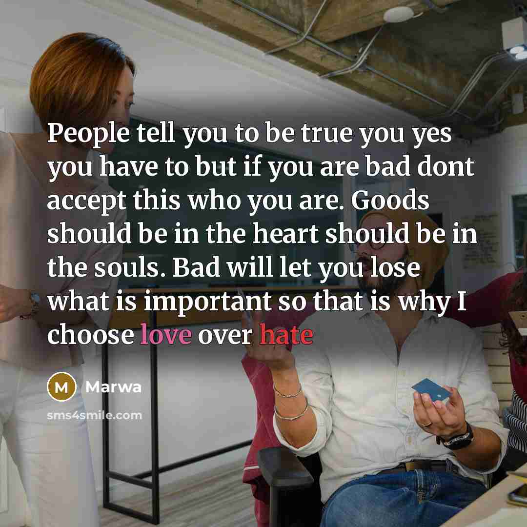 “People tell you to be true you yes you have to but if you are bad dont accept this who you are. Goods should be in the heart should be in the souls. Bad will let you lose what is important so that is why I choose love over hate” quote by Marwa