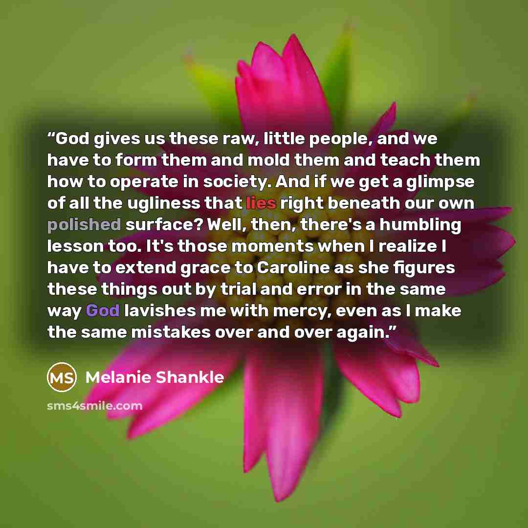 “God gives us these raw, little people, and we have to form them and mold them and teach them how to operate in society. And if we get a glimpse of all the ugliness that lies right beneath our own polished surface? Well, then, there's a humbling lesson too. It's those moments when I realize I have…” quote by Melanie Shankle