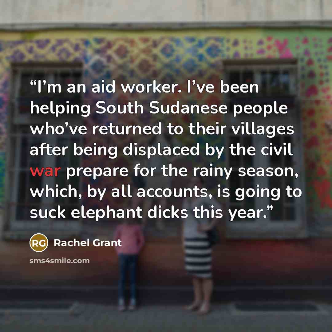 “I’m an aid worker. I’ve been helping South Sudanese people who’ve returned to their villages after being displaced by the civil war prepare for the rainy season, which, by all accounts, is going to suck elephant dicks this year.” quote by Rachel Grant
