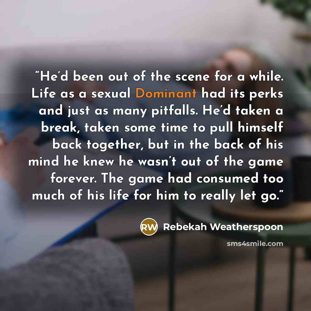 “He’d been out of the scene for a while. Life as a sexual Dominant had its perks and just as many pitfalls. He’d taken a break, taken some time to pull himself back together, but in the back of his mind he knew he wasn’t out of the game forever. The game had consumed too much of his life for him to…” quote by Rebekah Weatherspoon