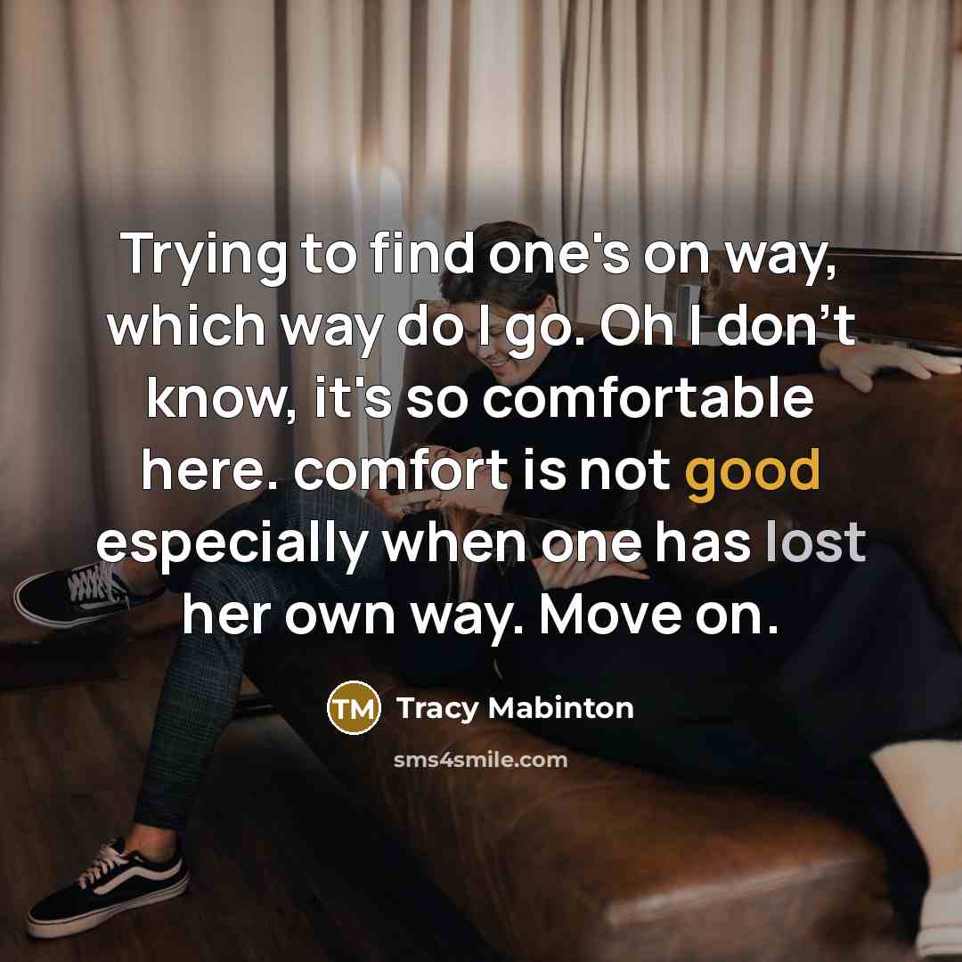 “Trying to find one's on way, which way do I go. Oh I don't know, it's so comfortable here. comfort is not good especially when one has lost her own way. Move on.” quote by Tracy Mabinton
