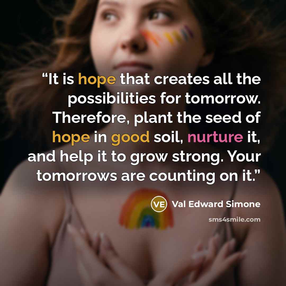 “It is hope that creates all the possibilities for tomorrow. Therefore, plant the seed of hope in good soil, nurture it, and help it to grow strong. Your tomorrows are counting on it.” quote by Val Edward Simone