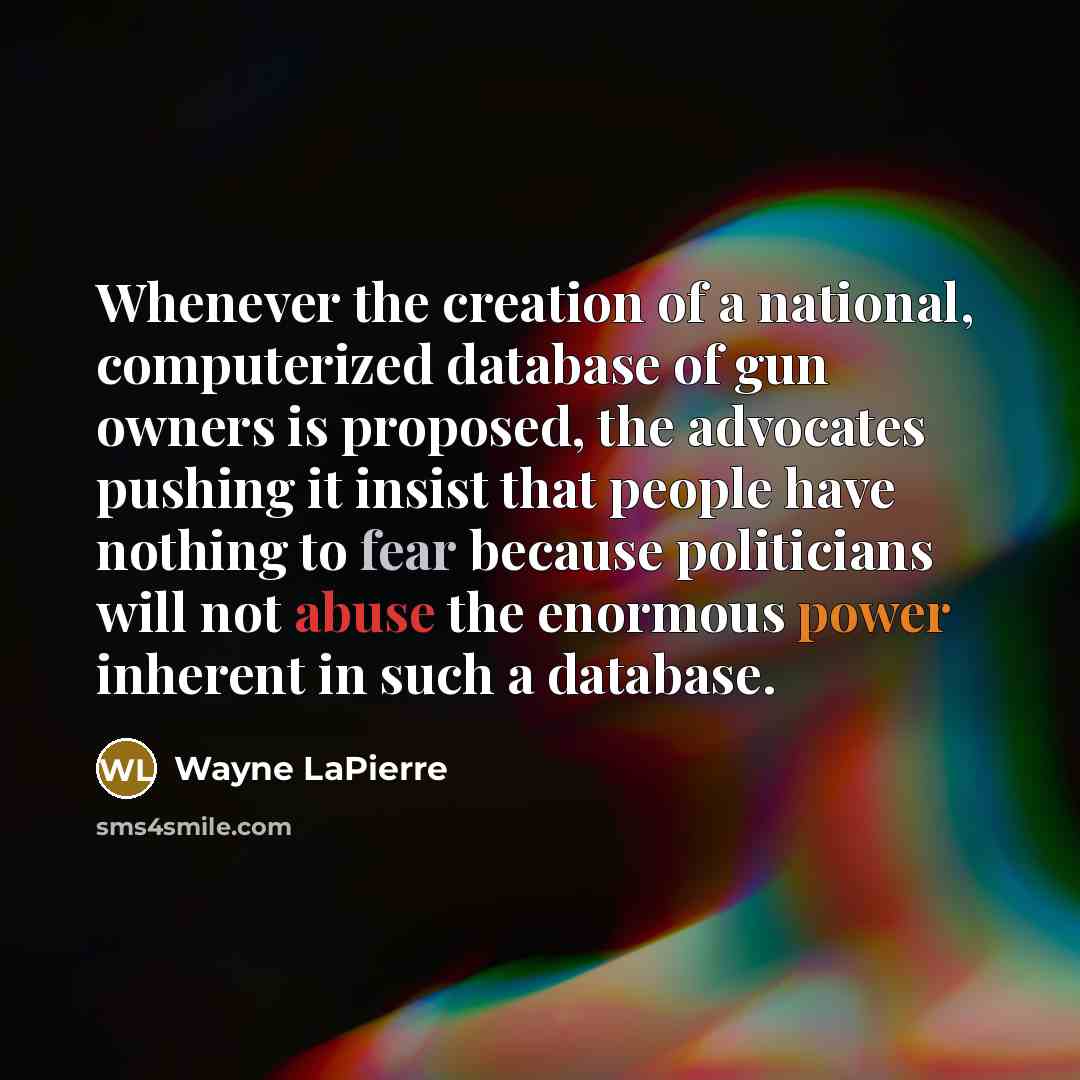 “Whenever the creation of a national, computerized database of gun owners is proposed, the advocates pushing it insist that people have nothing to fear because politicians will not abuse the enormous power inherent in such a database.” quote by Wayne LaPierre