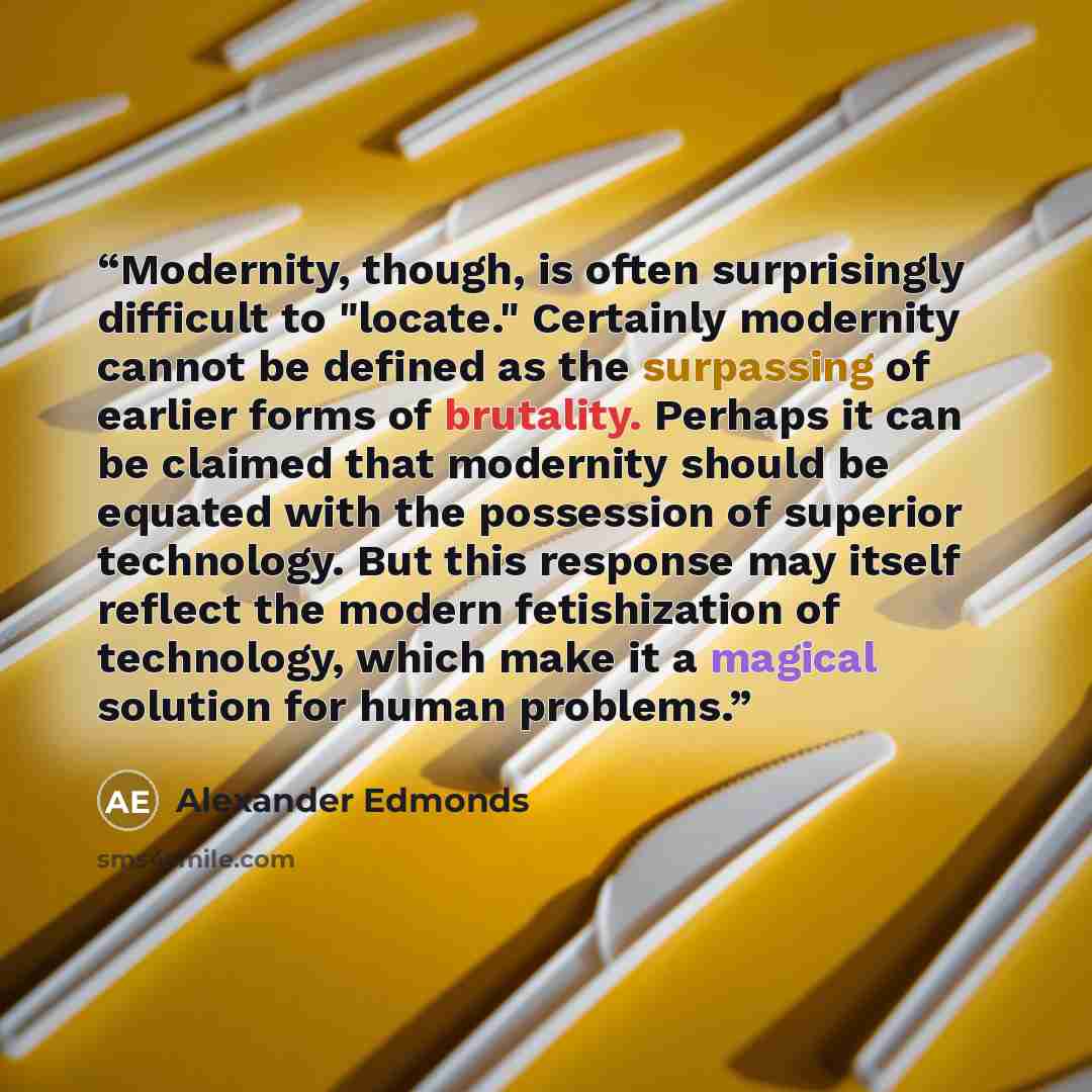 “Modernity, though, is often surprisingly difficult to "locate." Certainly modernity cannot be defined as the surpassing of earlier forms of brutality. Perhaps it can be claimed that modernity should be equated with the possession of superior technology. But this response may itself reflect the…” quote by Alexander Edmonds
