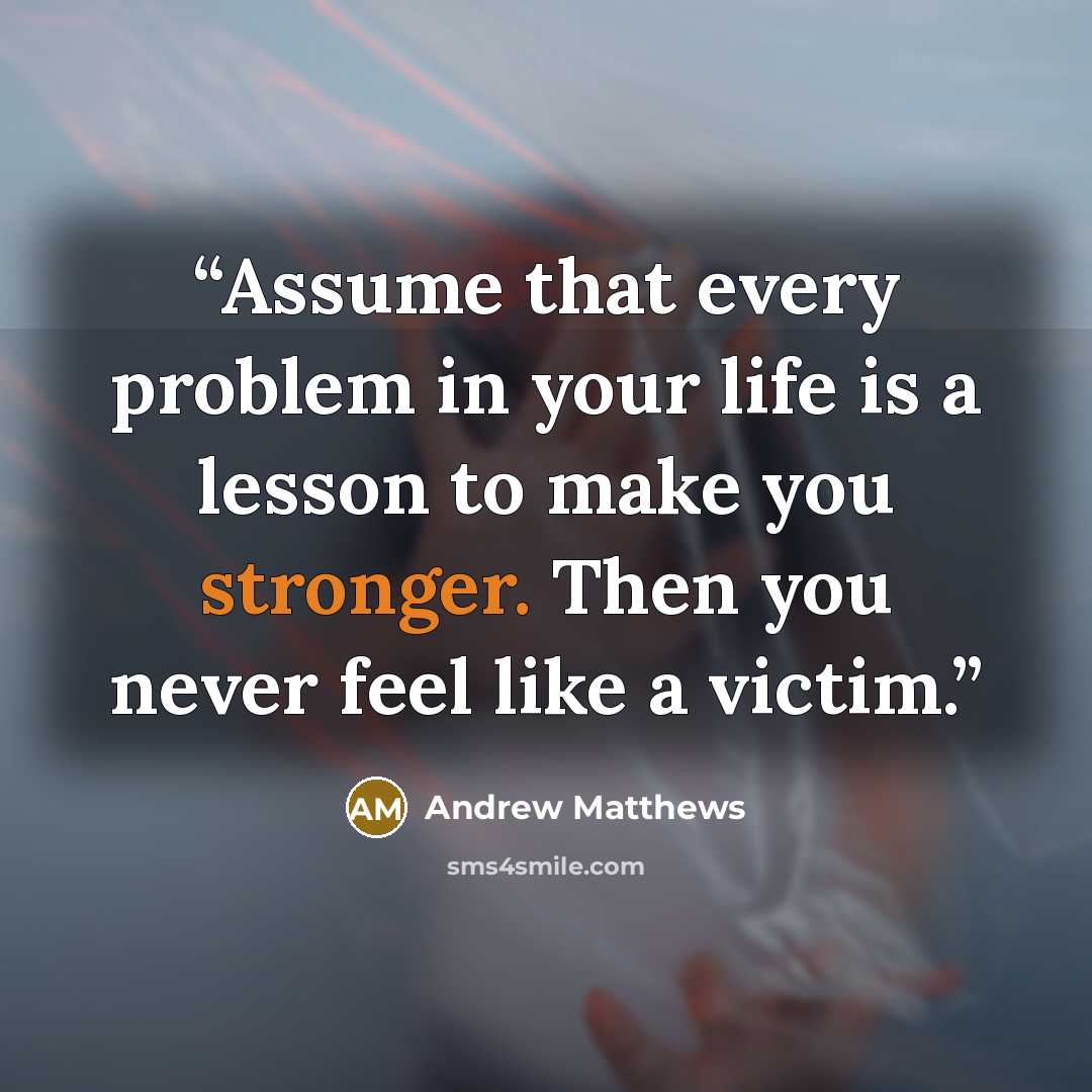 “Assume that every problem in your life is a lesson to make you stronger. Then you never feel like a victim.” quote by Andrew Matthews