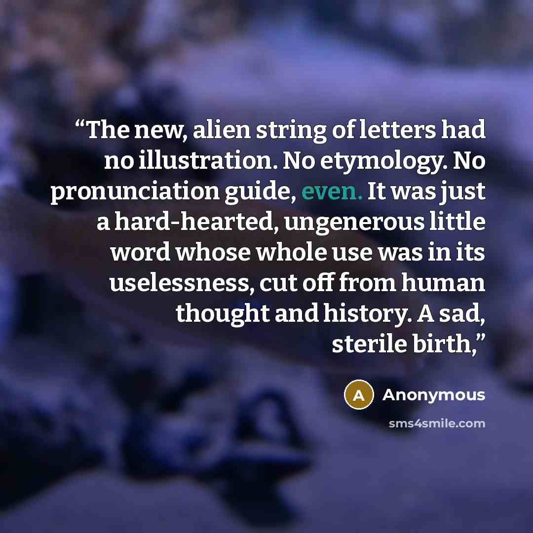 “The new, alien string of letters had no illustration. No etymology. No pronunciation guide, even. It was just a hard-hearted, ungenerous little word whose whole use was in its uselessness, cut off from human thought and history. A sad, sterile birth,” quote by Anonymous
