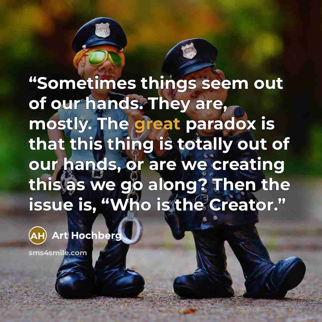 “Sometimes things seem out of our hands. They are, mostly. The great paradox is that this thing is totally out of our hands, or are we creating this as we go along? Then the issue is, “Who is the Creator.” quote by Art Hochberg