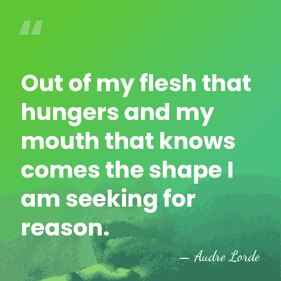 Out of my flesh that hungers and my mouth that knows comes&hellip; - Audre Lorde