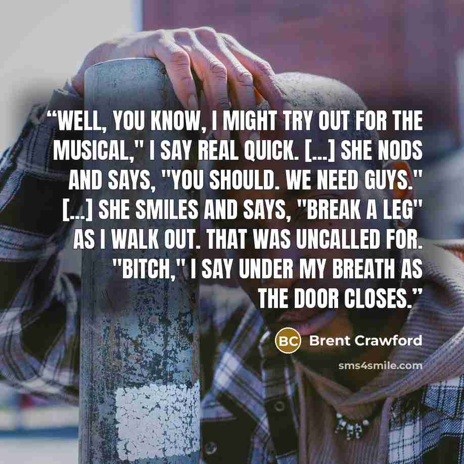 “Well, you know, I might try out for the musical," I say real quick. [...] She nods and says, "You should. We need guys." [...] She smiles and says, "Break a leg" as I walk out. That was uncalled for. "Bitch," I say under my breath as the door closes.” quote by Brent Crawford