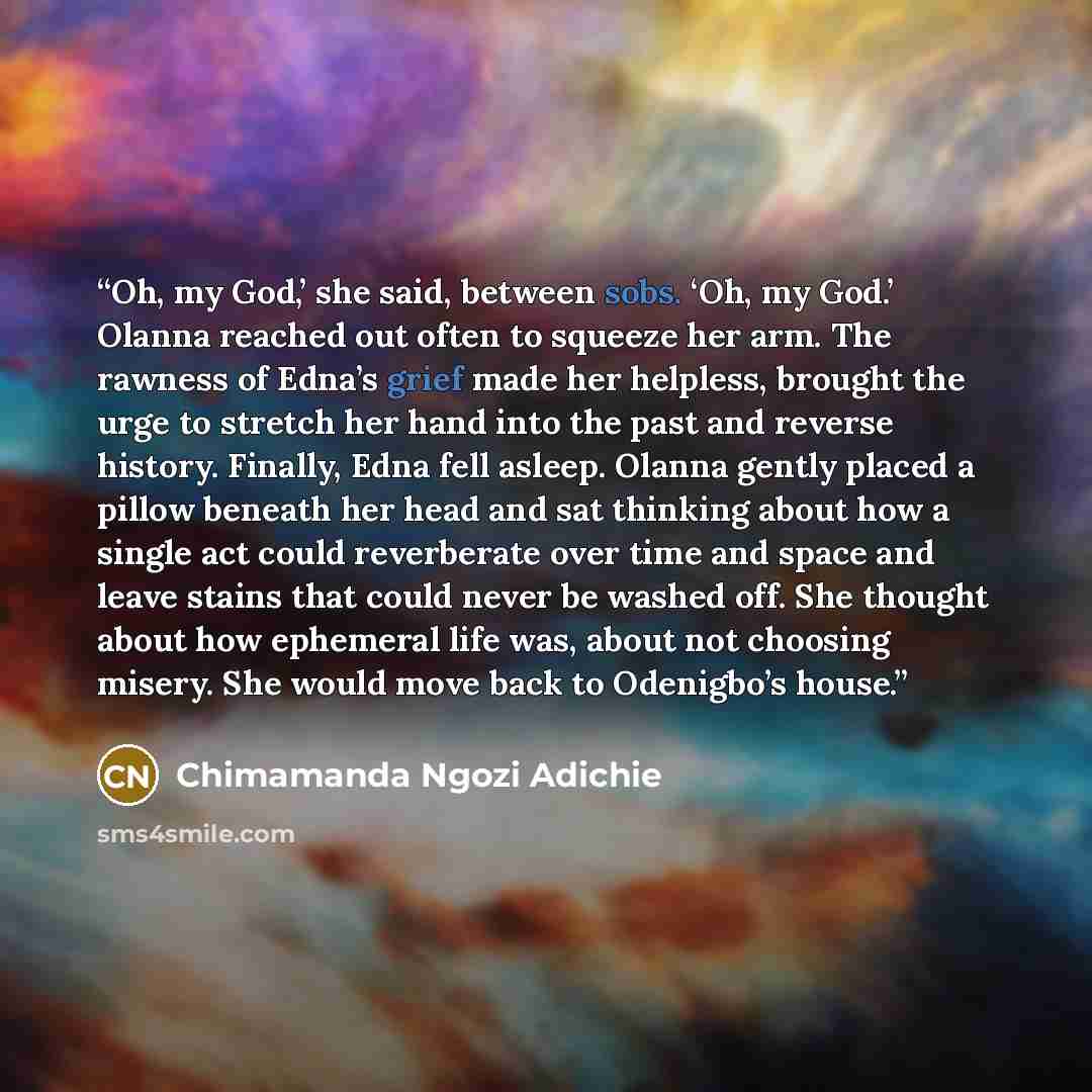 “Oh, my God,’ she said, between sobs. ‘Oh, my God.’ Olanna reached out often to squeeze her arm. The rawness of Edna’s grief made her helpless, brought the urge to stretch her hand into the past and reverse history. Finally, Edna fell asleep. Olanna gently placed a pillow beneath her head and sat…” quote by Chimamanda Ngozi Adichie