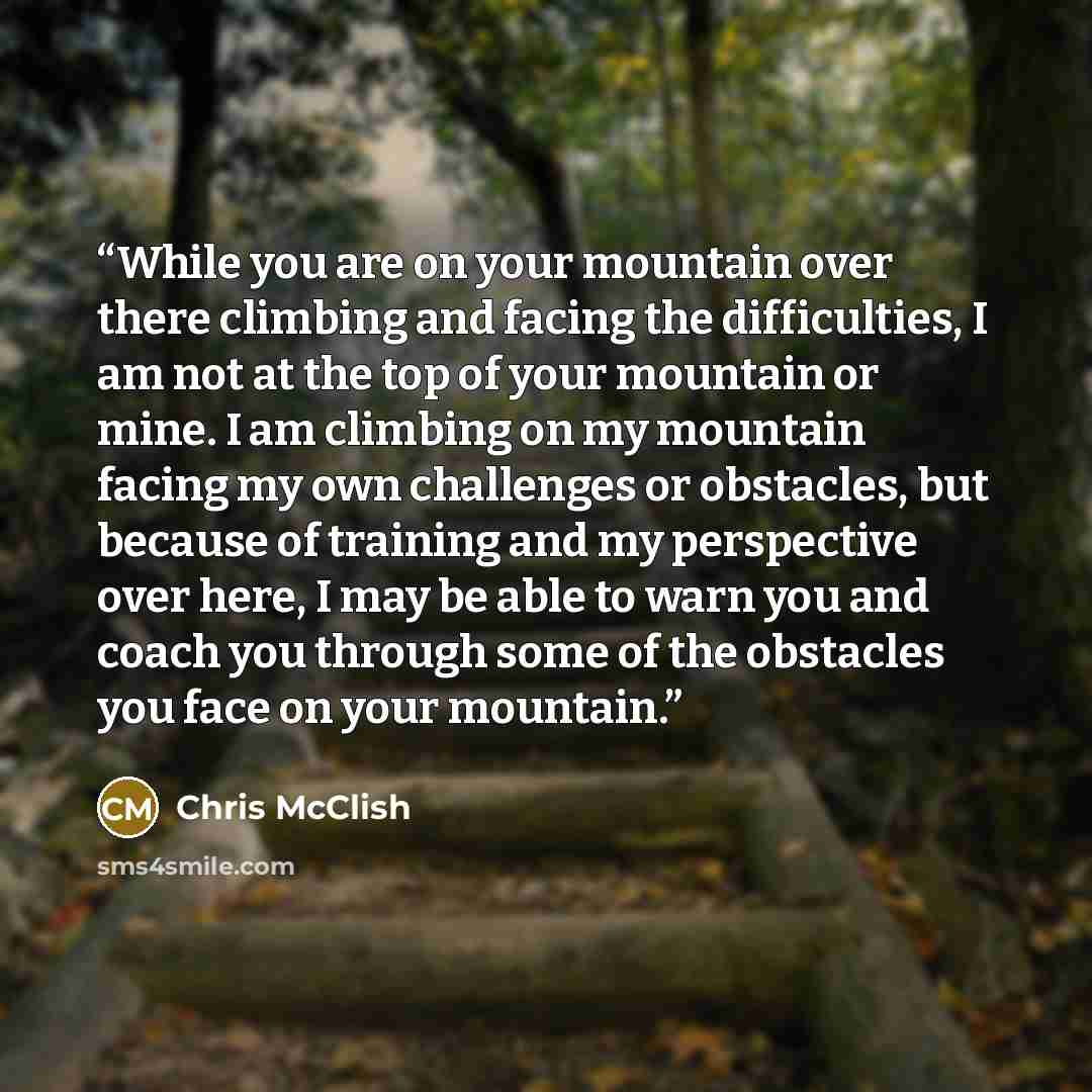 “While you are on your mountain over there climbing and facing the difficulties, I am not at the top of your mountain or mine. I am climbing on my mountain facing my own challenges or obstacles, but because of training and my perspective over here, I may be able to warn you and coach you through…” quote by Chris McClish