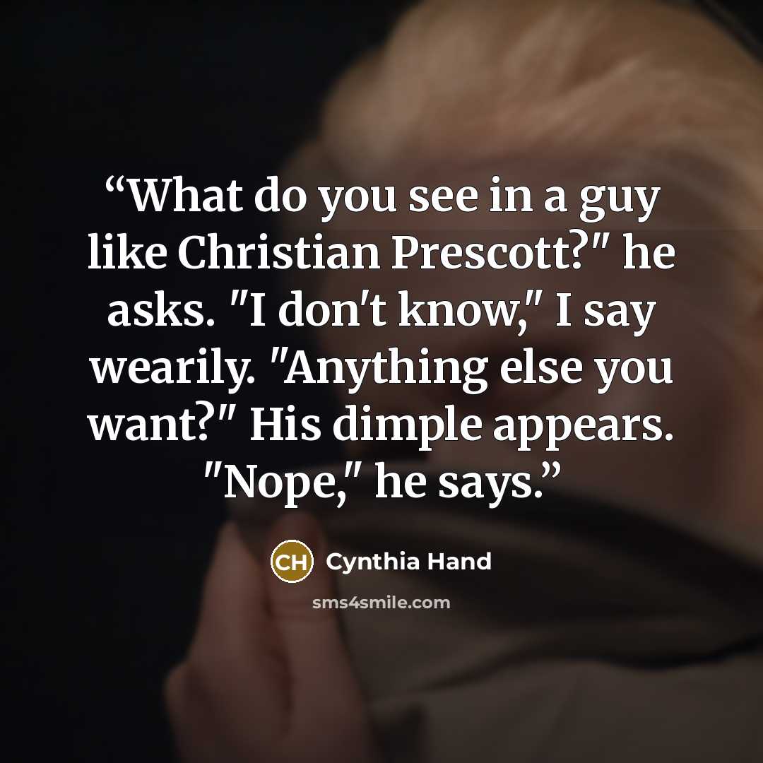 “What do you see in a guy like Christian Prescott?" he asks. "I don't know," I say wearily. "Anything else you want?" His dimple appears. "Nope," he says.” quote by Cynthia Hand