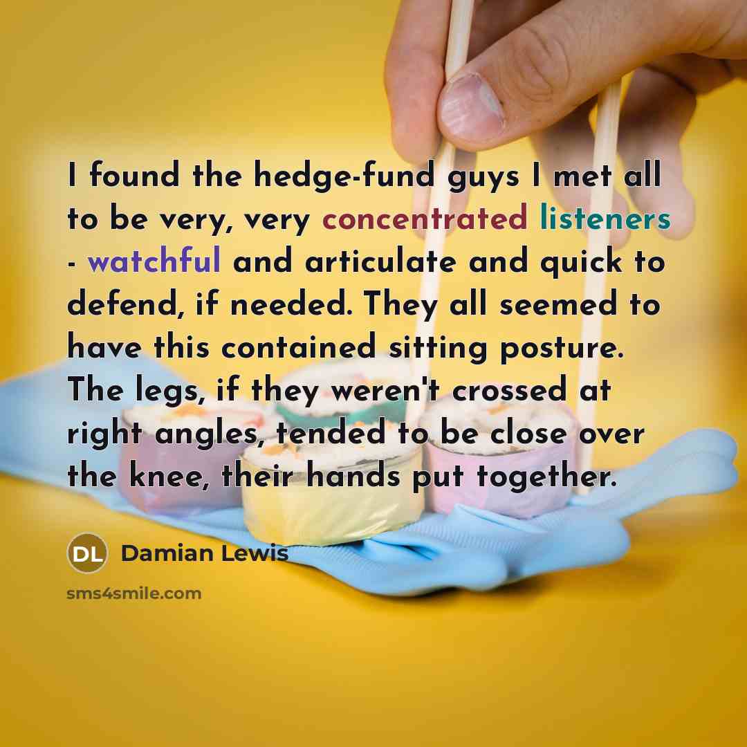 “I found the hedge-fund guys I met all to be very, very concentrated listeners - watchful and articulate and quick to defend, if needed. They all seemed to have this contained sitting posture. The legs, if they weren't crossed at right angles, tended to be close over the knee, their hands put…” quote by Damian Lewis