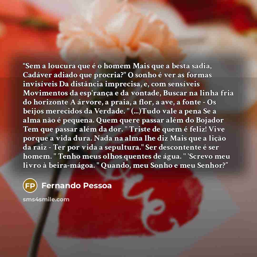 “Sem a loucura que é o homem Mais que a besta sadia, Cadáver adiado que procria?" O sonho é ver as formas invisíveis Da distância imprecisa, e, com sensíveis Movimentos da esp'rança e da vontade, Buscar na linha fria do horizonte A árvore, a praia, a flor, a ave, a fonte - Os beijos merecidos da…” quote by Fernando Pessoa