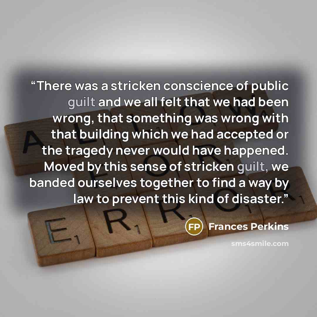 “There was a stricken conscience of public guilt and we all felt that we had been wrong, that something was wrong with that building which we had accepted or the tragedy never would have happened. Moved by this sense of stricken guilt, we banded ourselves together to find a way by law to prevent…” quote by Frances Perkins