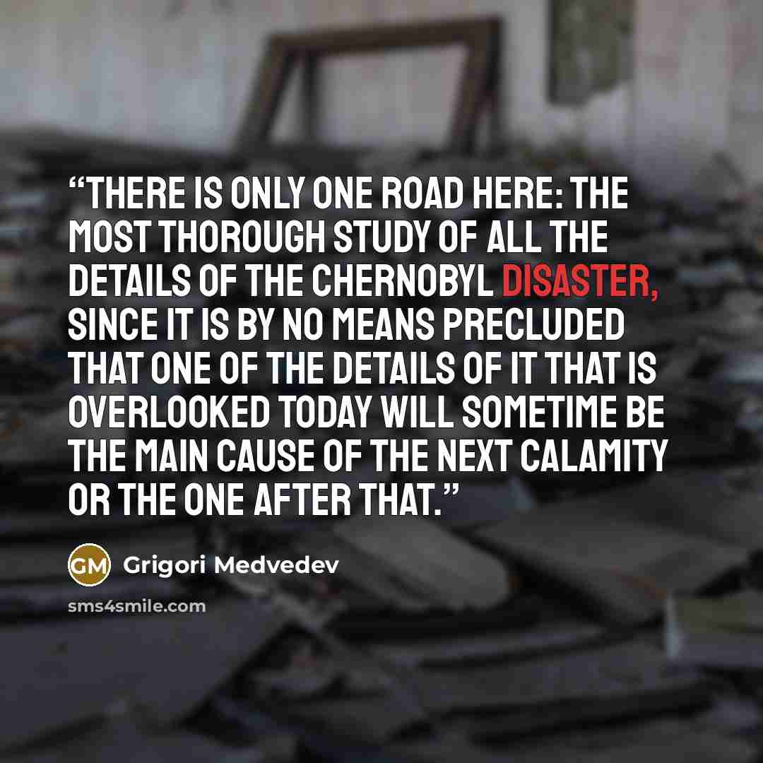 “There is only one road here: the most thorough study of all the details of the Chernobyl disaster, since it is by no means precluded that one of the details of it that is overlooked today will sometime be the main cause of the next calamity or the one after that.” quote by Grigori Medvedev