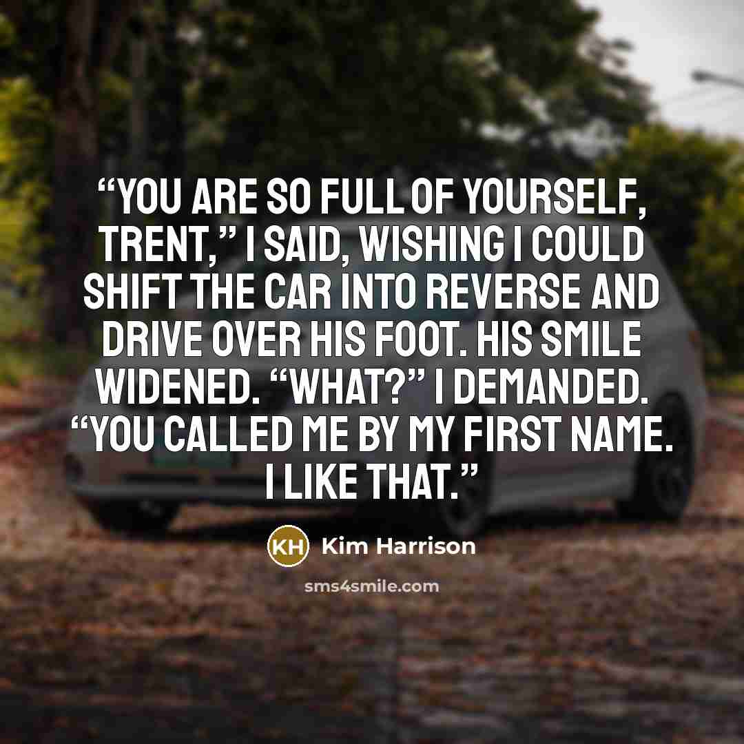 “You are so full of yourself, Trent,” I said, wishing I could shift the car into reverse and drive over his foot. His smile widened. “What?” I demanded. “You called me by my first name. I like that.” quote by Kim Harrison