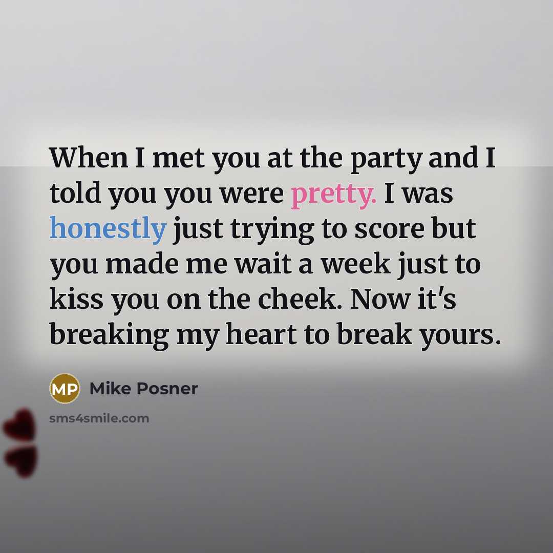 “When I met you at the party and I told you you were pretty. I was honestly just trying to score but you made me wait a week just to kiss you on the cheek. Now it's breaking my heart to break yours.” quote by Mike Posner
