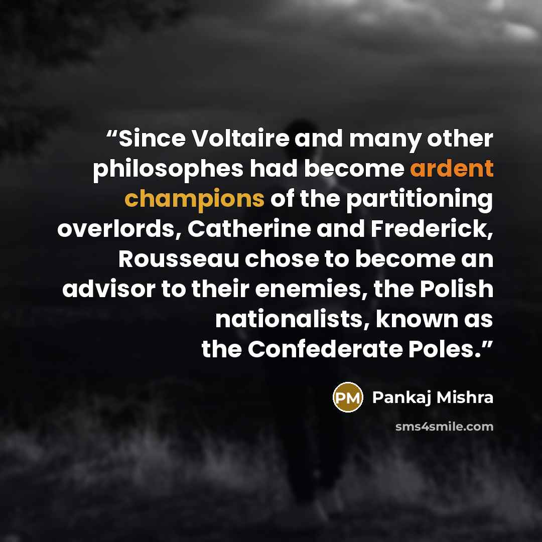 “Since Voltaire and many other philosophes had become ardent champions of the partitioning overlords, Catherine and Frederick, Rousseau chose to become an advisor to their enemies, the Polish nationalists, known as the Confederate Poles.” quote by Pankaj Mishra