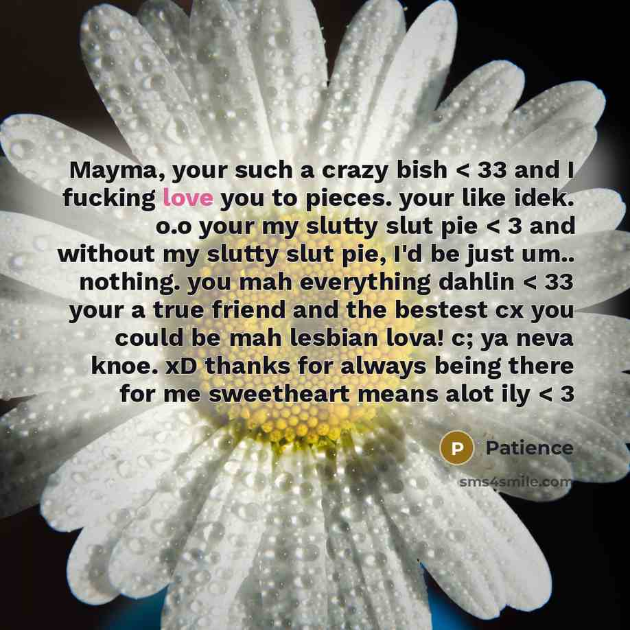 “Mayma, your such a crazy bish < 33 and I fucking love you to pieces. your like idek. o.o your my slutty slut pie < 3 and without my slutty slut pie, I'd be just um.. nothing. you mah everything dahlin < 33 your a true friend and the bestest cx you could be mah lesbian lova! c; ya neva knoe. xD…” quote by Patience
