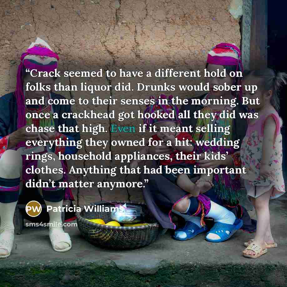“Crack seemed to have a different hold on folks than liquor did. Drunks would sober up and come to their senses in the morning. But once a crackhead got hooked all they did was chase that high. Even if it meant selling everything they owned for a hit: wedding rings, household appliances, their…” quote by Patricia Williams
