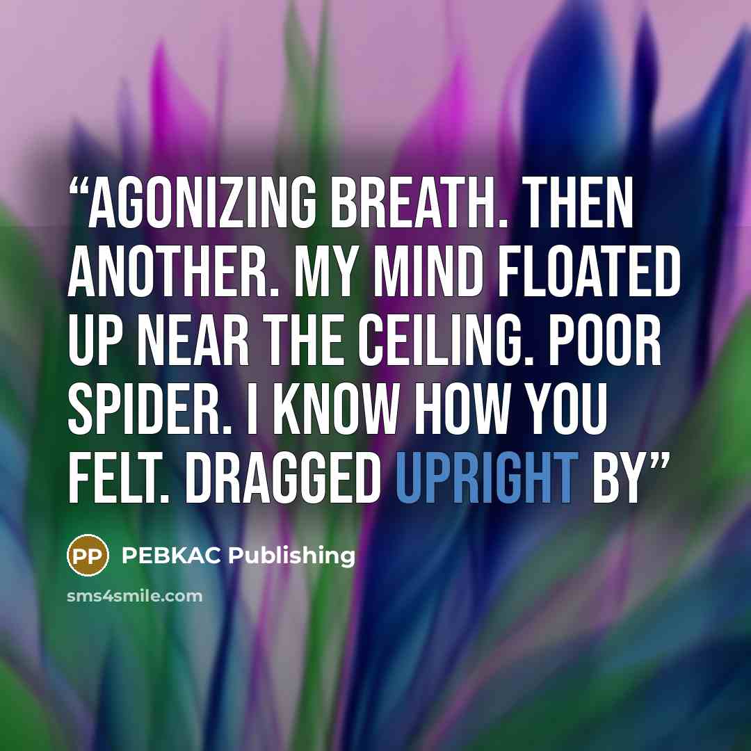 “agonizing breath. Then another. My mind floated up near the ceiling. Poor Spider. I know how you felt. Dragged upright by” quote by PEBKAC Publishing