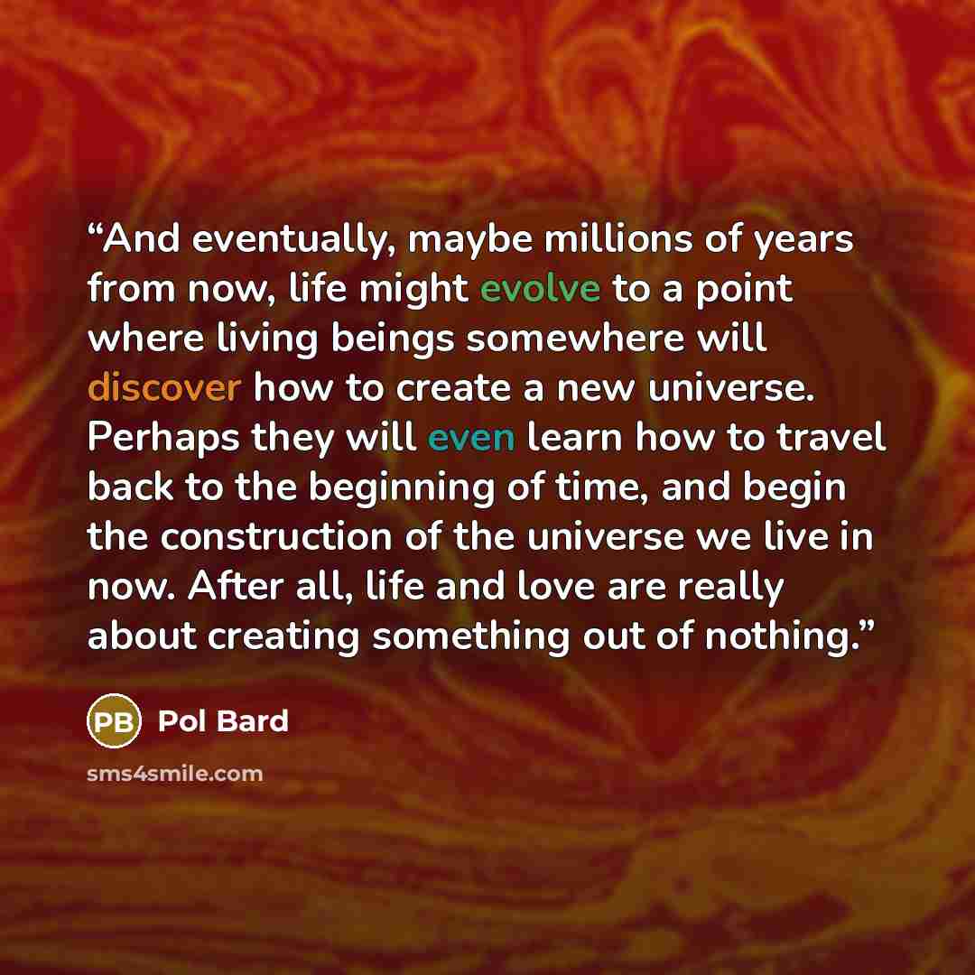 “And eventually, maybe millions of years from now, life might evolve to a point where living beings somewhere will discover how to create a new universe. Perhaps they will even learn how to travel back to the beginning of time, and begin the construction of the universe we live in now. After all…” quote by Pol Bard